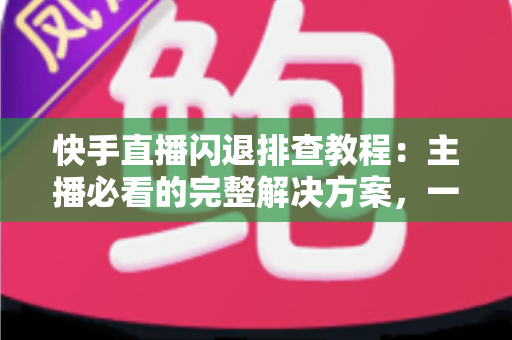 快手直播闪退排查教程:主播必看的完整解决方案,一次排查彻底告别闪退困扰 快手直播闪退排查教程:主播必看的完整解决方案,一次排查彻底告别闪退困扰