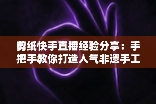 剪纸快手直播经验分享:手把手教你打造人气非遗手工直播间的实战指南 剪纸快手直播经验分享:手把手教你打造人气非遗手工直播间的实战指南