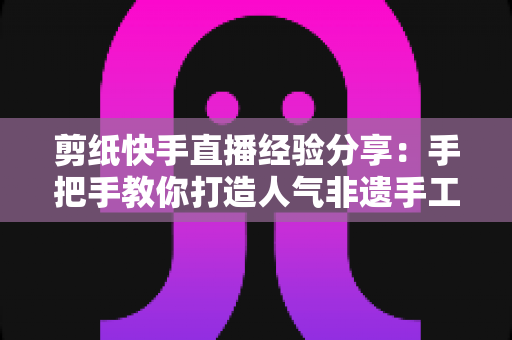 剪纸快手直播经验分享:手把手教你打造人气非遗手工直播间的实战指南 剪纸快手直播经验分享:手把手教你打造人气非遗手工直播间的实战指南