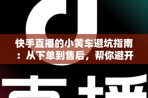 快手直播的小黄车避坑指南:从下单到售后,帮你避开购物与带货路上的每一个陷阱 快手直播的小黄车避坑指南:从下单到售后,帮你避开购物与带货路上的每一个陷阱
