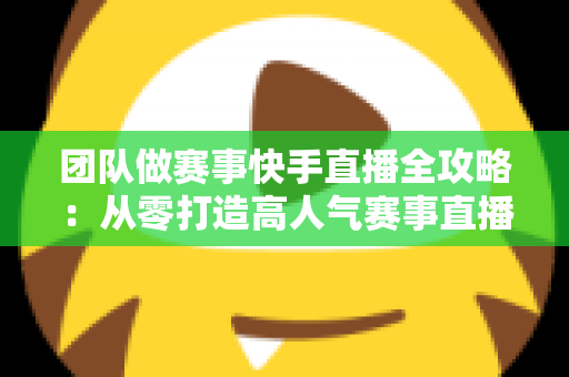 团队做赛事快手直播全攻略：从零打造高人气赛事直播间的实战指南
