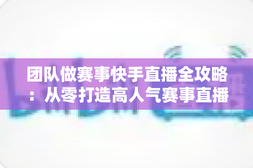 团队做赛事快手直播全攻略：从零打造高人气赛事直播间的实战指南