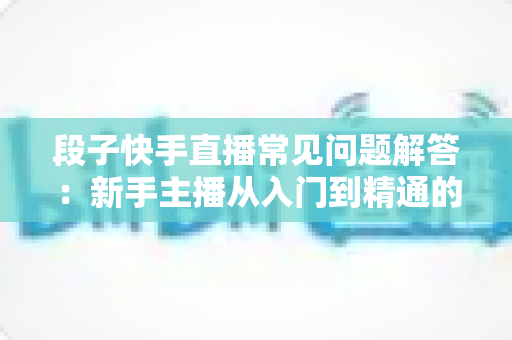 段子快手直播常见问题解答:新手主播从入门到精通的完整指南 段子快手直播常见问题解答:新手主播从入门到精通的完整指南