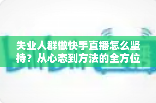 失业人群做快手直播怎么坚持？从心态到方法的全方位生存指南