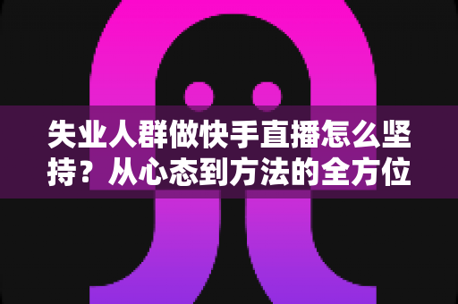 失业人群做快手直播怎么坚持？从心态到方法的全方位生存指南
