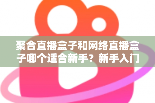 聚合直播盒子和网络直播盒子哪个适合新手？新手入门选购与使用全攻略
