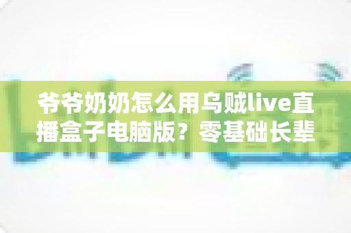 爷爷奶奶怎么用乌贼live直播盒子电脑版？零基础长辈也能轻松学会的直播全攻略