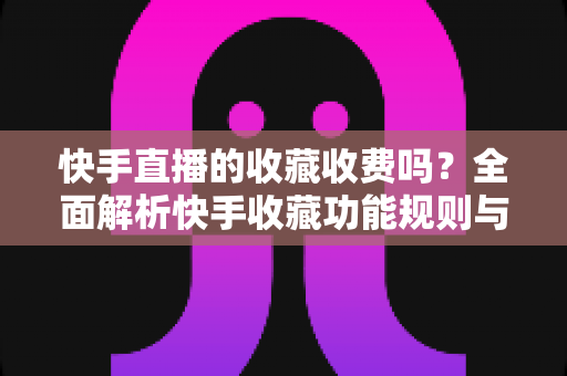 快手直播的收藏收费吗？全面解析快手收藏功能规则与直播消费避坑指南