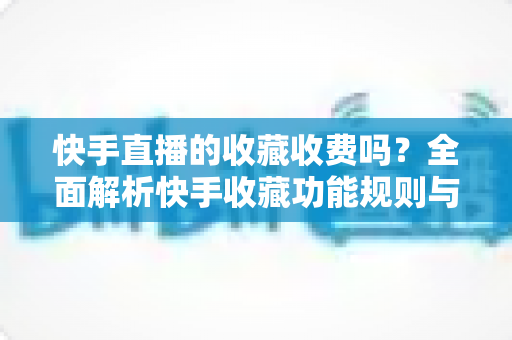 快手直播的收藏收费吗？全面解析快手收藏功能规则与直播消费避坑指南