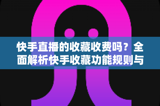 快手直播的收藏收费吗？全面解析快手收藏功能规则与直播消费避坑指南