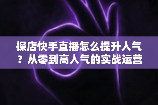 探店快手直播怎么提升人气?从零到高人气的实战运营全攻略 探店快手直播怎么提升人气?从零到高人气的实战运营全攻略