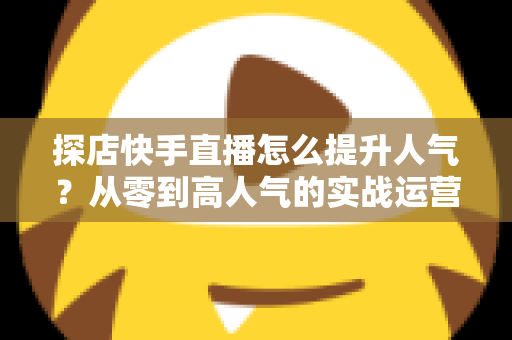 探店快手直播怎么提升人气?从零到高人气的实战运营全攻略 探店快手直播怎么提升人气?从零到高人气的实战运营全攻略