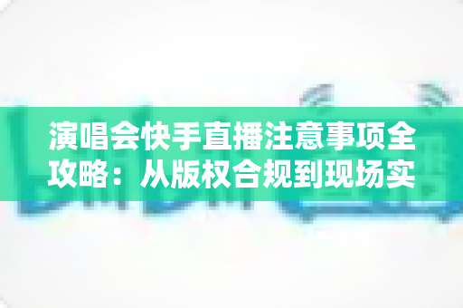 演唱会快手直播注意事项全攻略：从版权合规到现场实操，新手也能轻松上手