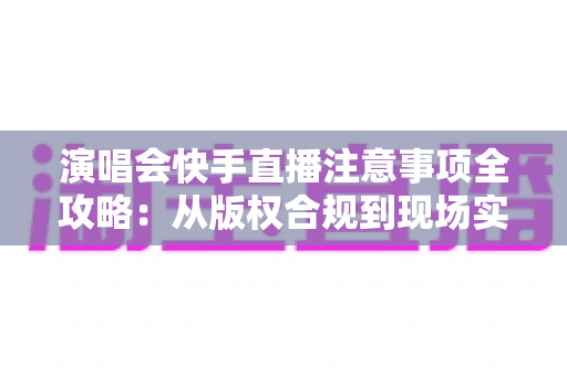 演唱会快手直播注意事项全攻略：从版权合规到现场实操，新手也能轻松上手