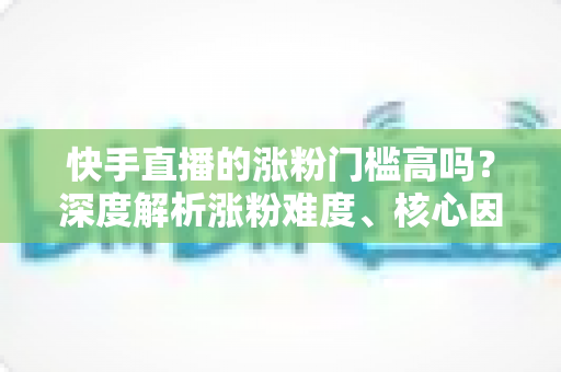 快手直播的涨粉门槛高吗？深度解析涨粉难度、核心因素与实战提升指南