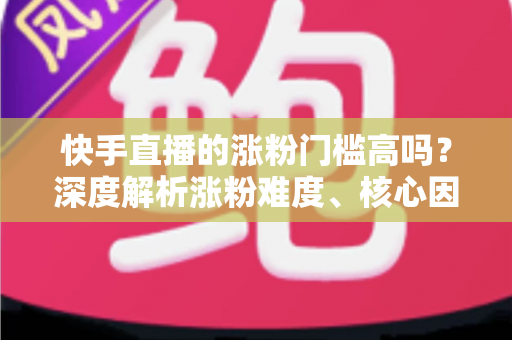 快手直播的涨粉门槛高吗？深度解析涨粉难度、核心因素与实战提升指南