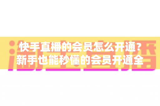 快手直播的会员怎么开通？新手也能秒懂的会员开通全攻略