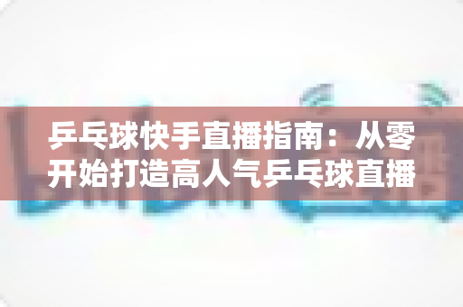 乒乓球快手直播指南：从零开始打造高人气乒乓球直播间的实战攻略