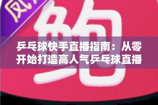 乒乓球快手直播指南：从零开始打造高人气乒乓球直播间的实战攻略