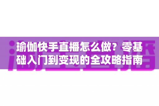 瑜伽快手直播怎么做？零基础入门到变现的全攻略指南