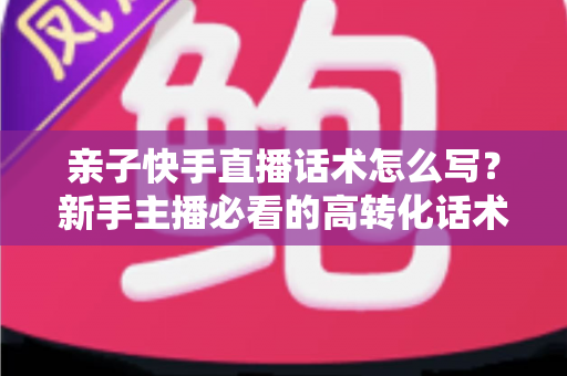 亲子快手直播话术怎么写?新手主播必看的高转化话术撰写全攻略 亲子快手直播话术怎么写?新手主播必看的高转化话术撰写全攻略