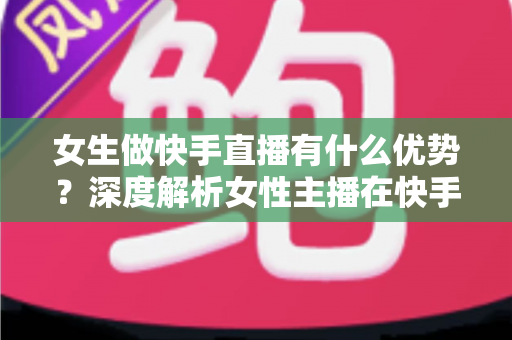 女生做快手直播有什么优势?深度解析女性主播在快手平台的六大红利与变现秘籍 女生做快手直播有什么优势?深度解析女性主播在快手平台的六大红利与变现秘籍