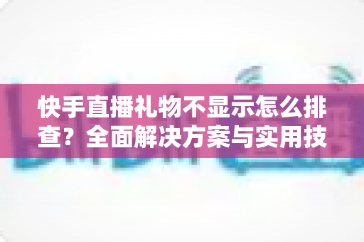 快手直播礼物不显示怎么排查？全面解决方案与实用技巧指南