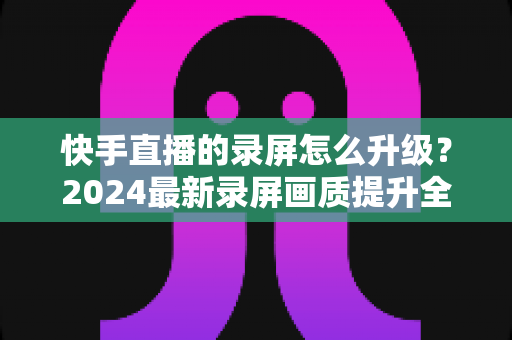 快手直播的录屏怎么升级？2024最新录屏画质提升全攻略，轻松录制高清直播画面