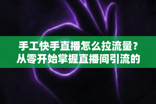 手工快手直播怎么拉流量?从零开始掌握直播间引流的完整攻略 手工快手直播怎么拉流量?从零开始掌握直播间引流的完整攻略