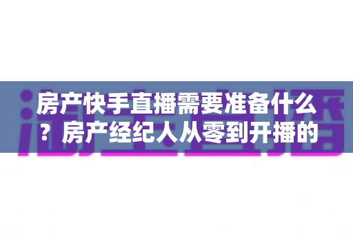 房产快手直播需要准备什么？房产经纪人从零到开播的完整准备清单