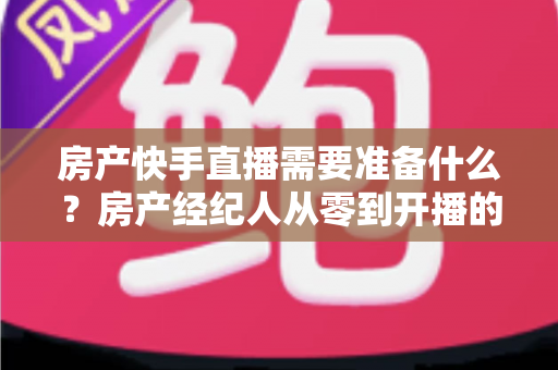 房产快手直播需要准备什么？房产经纪人从零到开播的完整准备清单