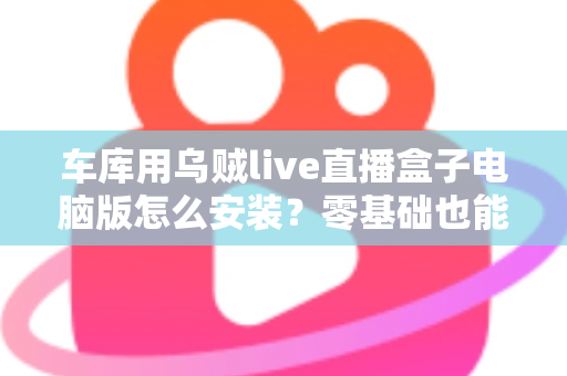 车库用乌贼live直播盒子电脑版怎么安装?零基础也能看懂的全流程安装教程与实战优化指南 车库用乌贼live直播盒子电脑版怎么安装?零基础也能看懂的全流程安装教程与实战优化指南