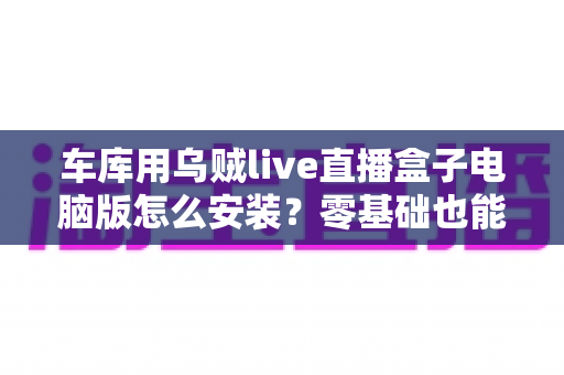 车库用乌贼live直播盒子电脑版怎么安装？零基础也能看懂的全流程安装教程与实战优化指南
