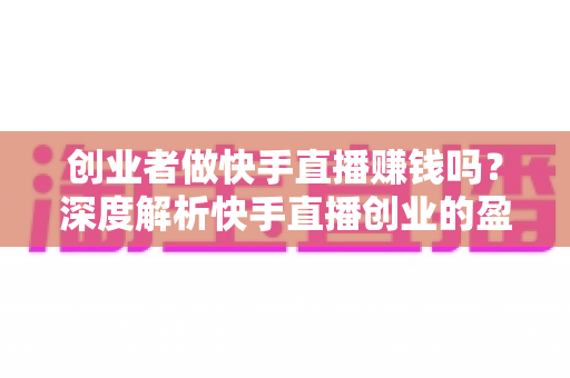 创业者做快手直播赚钱吗？深度解析快手直播创业的盈利真相与实操指南