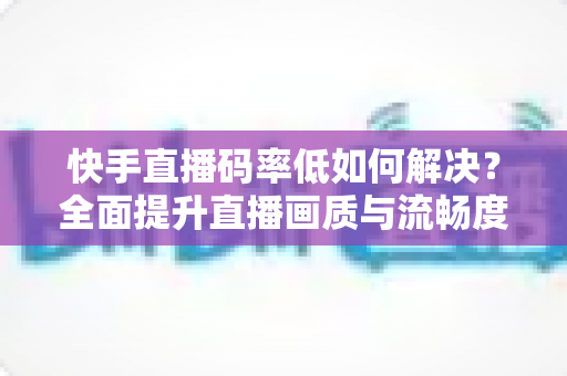 快手直播码率低如何解决？全面提升直播画质与流畅度的完整指南