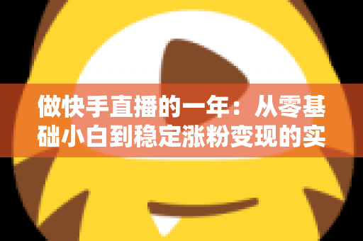 做快手直播的一年:从零基础小白到稳定涨粉变现的实战复盘与经验分享 做快手直播的一年:从零基础小白到稳定涨粉变现的实战复盘与经验分享