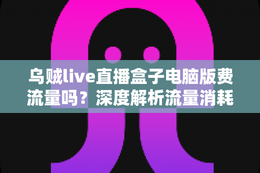 乌贼live直播盒子电脑版费流量吗？深度解析流量消耗真相与实用省流指南