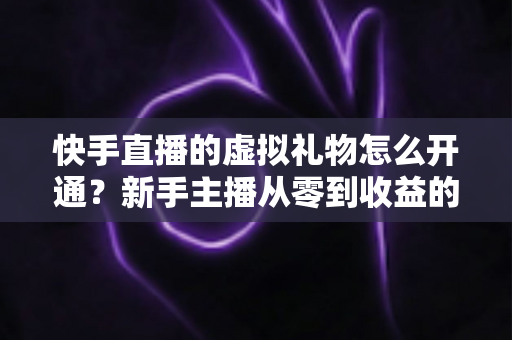快手直播的虚拟礼物怎么开通？新手主播从零到收益的完整开通指南与变现攻略