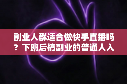 副业人群适合做快手直播吗？下班后搞副业的普通人入局快手直播的可行性、变现路径与实操指南全解析