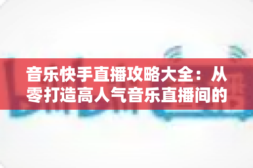 音乐快手直播攻略大全:从零打造高人气音乐直播间的实战秘籍 音乐快手直播攻略大全:从零打造高人气音乐直播间的实战秘籍