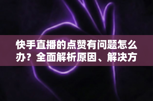 快手直播的点赞有问题怎么办？全面解析原因、解决方案与预防技巧