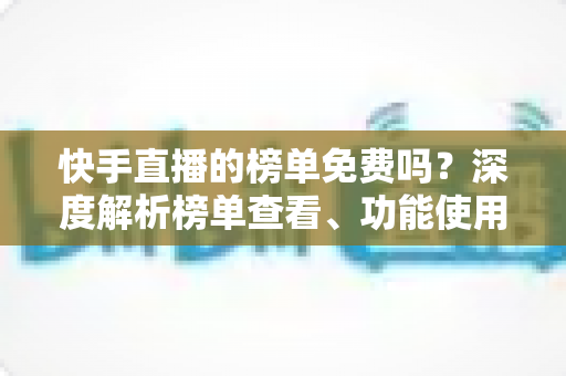 快手直播的榜单免费吗?深度解析榜单查看、功能使用与新手必知指南 快手直播的榜单免费吗?深度解析榜单查看、功能使用与新手必知指南