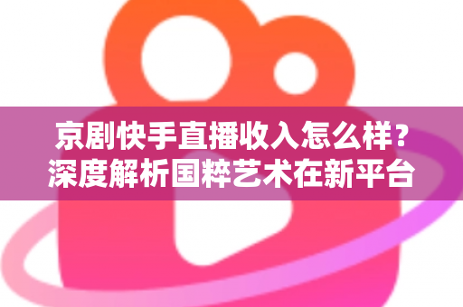 京剧快手直播收入怎么样？深度解析国粹艺术在新平台的真实变现情况与前景展望