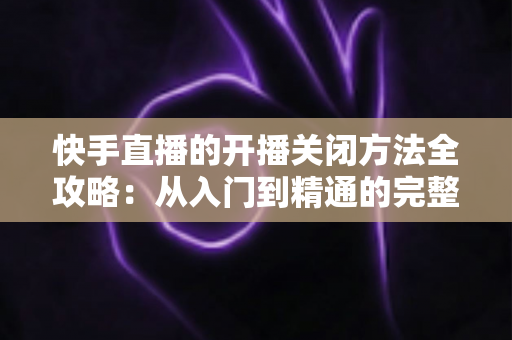 快手直播的开播关闭方法全攻略：从入门到精通的完整操作指南
