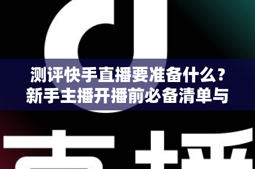 测评快手直播要准备什么？新手主播开播前必备清单与实战指南全解析