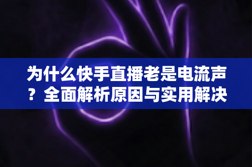 为什么快手直播老是电流声?全面解析原因与实用解决方案指南 为什么快手直播老是电流声?全面解析原因与实用解决方案指南