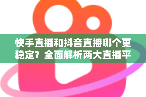 快手直播和抖音直播哪个更稳定？全面解析两大直播平台的稳定性差异与选择建议