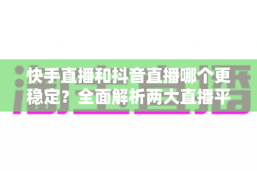 快手直播和抖音直播哪个更稳定？全面解析两大直播平台的稳定性差异与选择建议