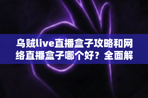 乌贼live直播盒子攻略和网络直播盒子哪个好?全面解析与实用选购指南 乌贼live直播盒子攻略和网络直播盒子哪个好?全面解析与实用选购指南