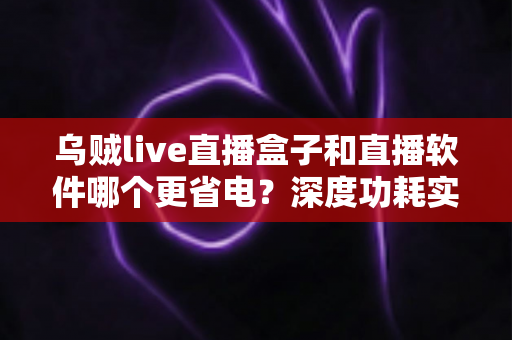 乌贼live直播盒子和直播软件哪个更省电？深度功耗实测对比与省电选购全攻略